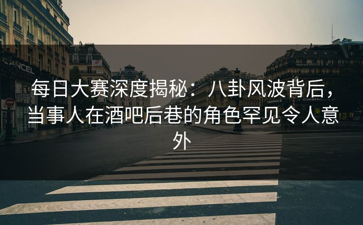 每日大赛深度揭秘:八卦风波背后,当事人在酒吧后巷的角色罕见令人意外 每日大赛深度揭秘:八卦风波背后,当事人在酒吧后巷的角色罕见令人意外