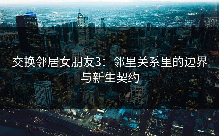 交换邻居女朋友3:邻里关系里的边界与新生契约 交换邻居女朋友3:邻里关系里的边界与新生契约
