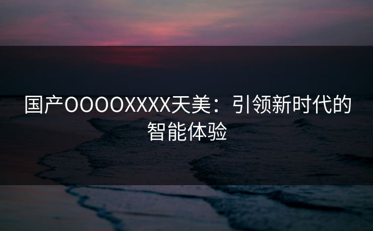 国产OOOOXXXX天美:引领新时代的智能体验 国产OOOOXXXX天美:引领新时代的智能体验