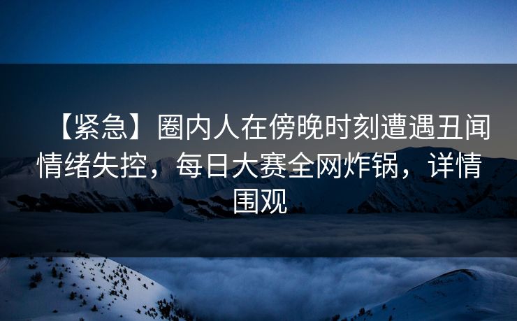 【紧急】圈内人在傍晚时刻遭遇丑闻情绪失控，每日大赛全网炸锅，详情围观