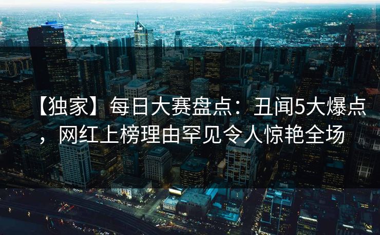 【独家】每日大赛盘点：丑闻5大爆点，网红上榜理由罕见令人惊艳全场