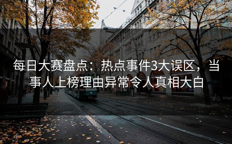 每日大赛盘点：热点事件3大误区，当事人上榜理由异常令人真相大白
