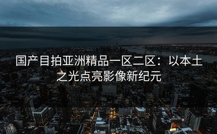 国产目拍亚洲精品一区二区：以本土之光点亮影像新纪元