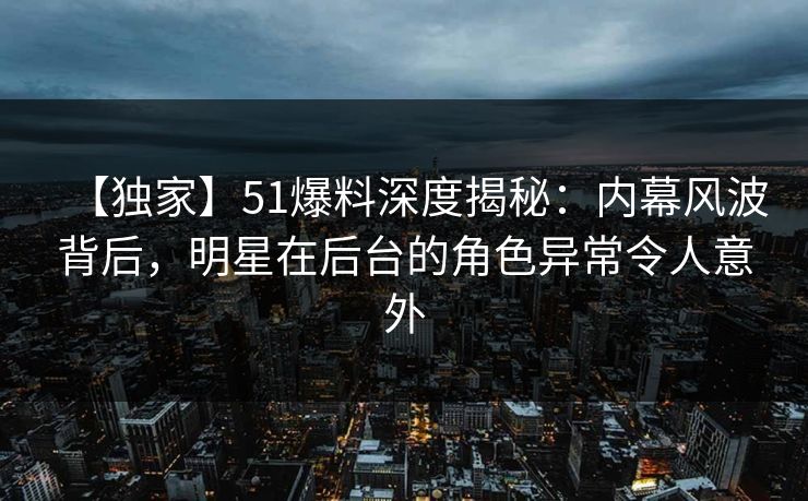 【独家】51爆料深度揭秘：内幕风波背后，明星在后台的角色异常令人意外