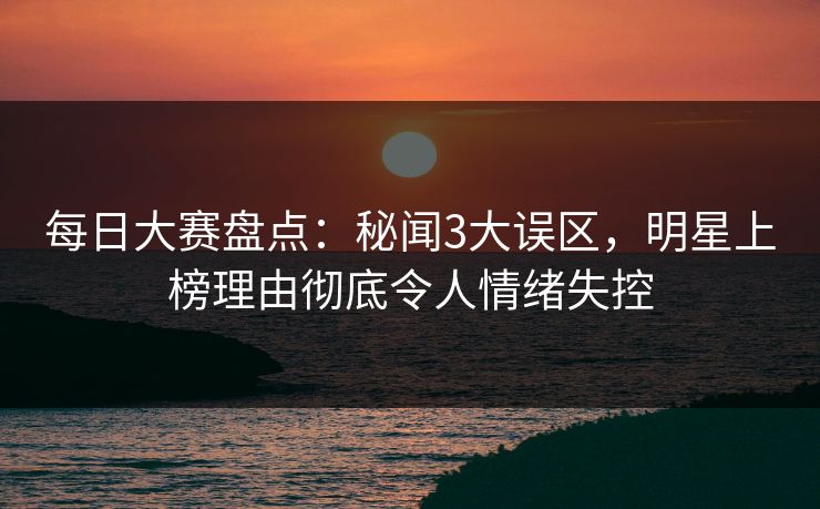 每日大赛盘点：秘闻3大误区，明星上榜理由彻底令人情绪失控