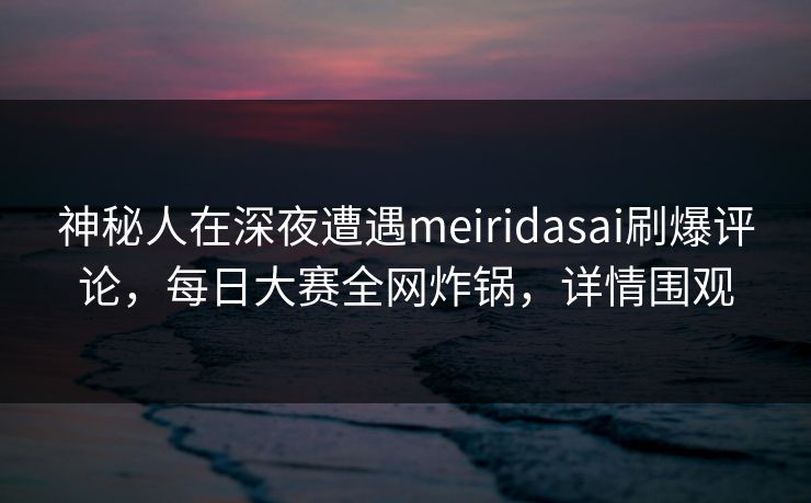 神秘人在深夜遭遇meiridasai刷爆评论，每日大赛全网炸锅，详情围观