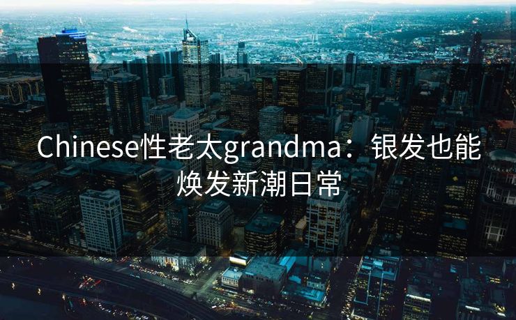 Chinese性老太grandma:银发也能焕发新潮日常 Chinese性老太grandma:银发也能焕发新潮日常