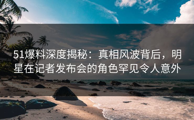 51爆料深度揭秘：真相风波背后，明星在记者发布会的角色罕见令人意外