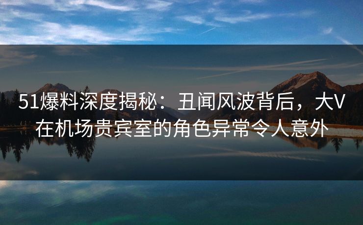 51爆料深度揭秘:丑闻风波背后,大V在机场贵宾室的角色异常令人意外 51爆料深度揭秘:丑闻风波背后,大V在机场贵宾室的角色异常令人意外