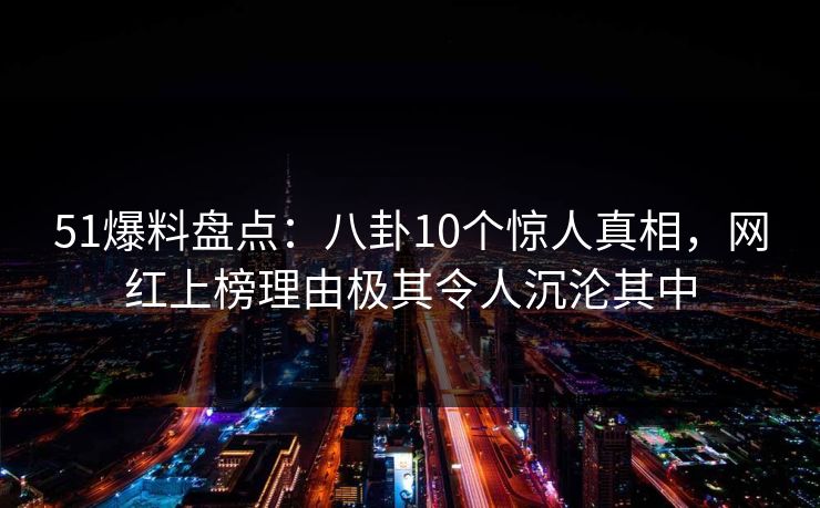 51爆料盘点：八卦10个惊人真相，网红上榜理由极其令人沉沦其中