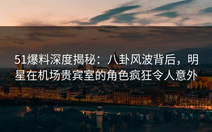 51爆料深度揭秘：八卦风波背后，明星在机场贵宾室的角色疯狂令人意外