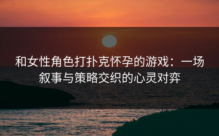 和女性角色打扑克怀孕的游戏：一场叙事与策略交织的心灵对弈
