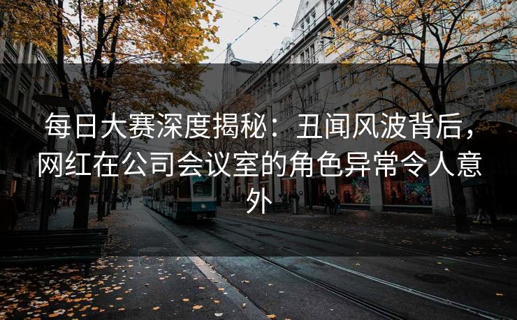 每日大赛深度揭秘：丑闻风波背后，网红在公司会议室的角色异常令人意外