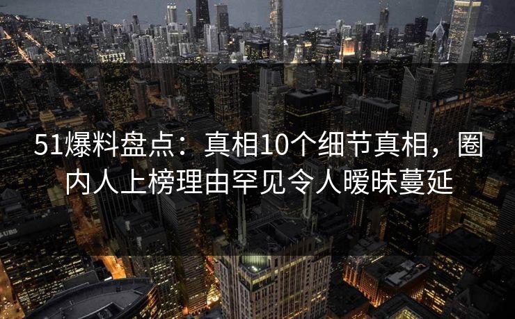 51爆料盘点：真相10个细节真相，圈内人上榜理由罕见令人暧昧蔓延