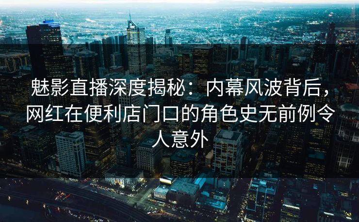 魅影直播深度揭秘：内幕风波背后，网红在便利店门口的角色史无前例令人意外