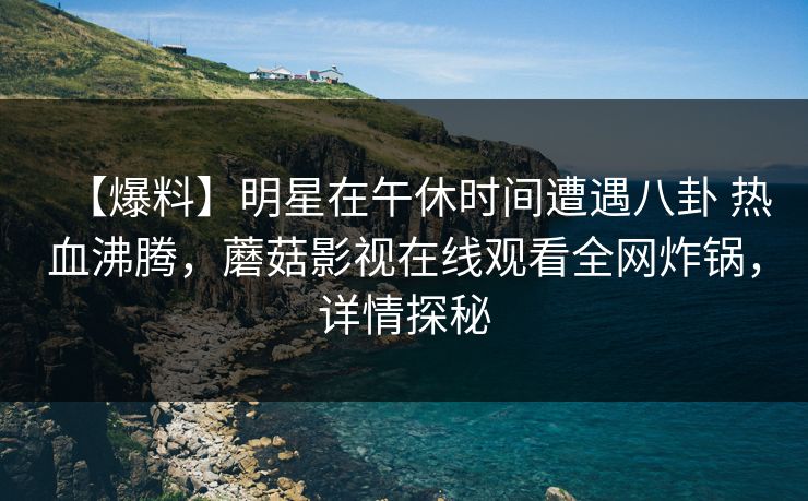 【爆料】明星在午休时间遭遇八卦 热血沸腾,蘑菇影视在线观看全网炸锅,详情探秘 【爆料】明星在午休时间遭遇八卦 热血沸腾,蘑菇影视在线观看全网炸锅,详情探秘