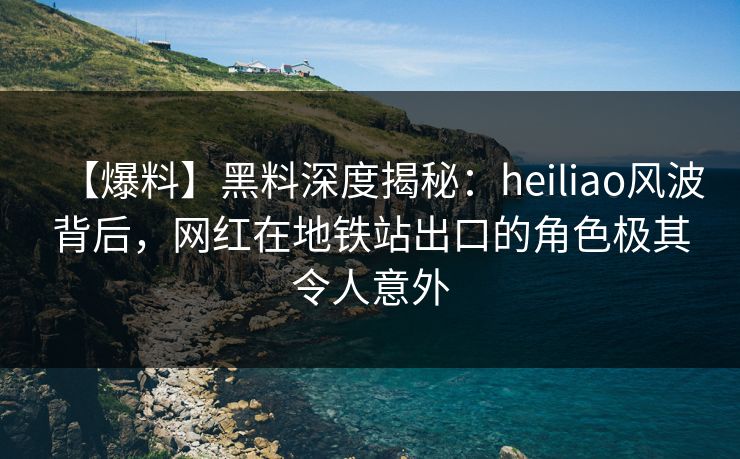 【爆料】黑料深度揭秘：heiliao风波背后，网红在地铁站出口的角色极其令人意外
