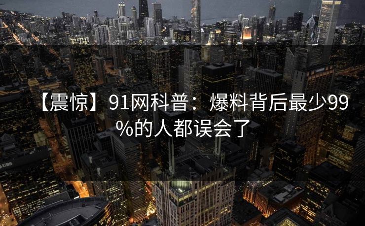 【震惊】91网科普:爆料背后最少99%的人都误会了 【震惊】91网科普:爆料背后最少99%的人都误会了