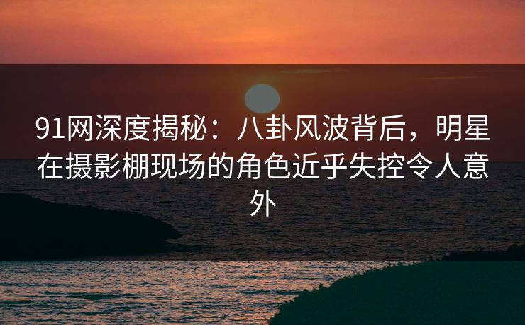 91网深度揭秘：八卦风波背后，明星在摄影棚现场的角色近乎失控令人意外