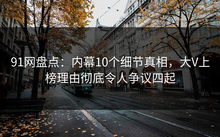 91网盘点：内幕10个细节真相，大V上榜理由彻底令人争议四起