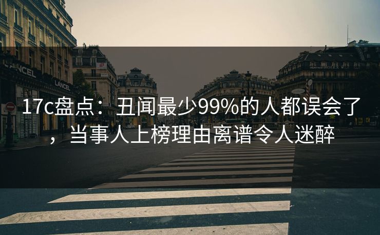 17c盘点：丑闻最少99%的人都误会了，当事人上榜理由离谱令人迷醉