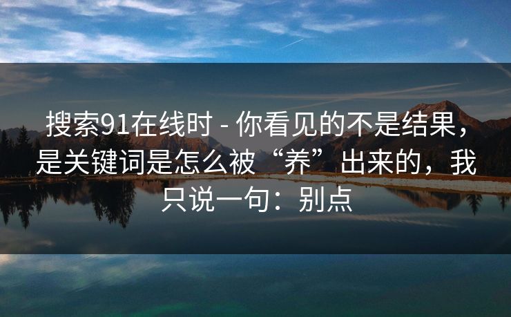 搜索91在线时 - 你看见的不是结果，是关键词是怎么被“养”出来的，我只说一句：别点