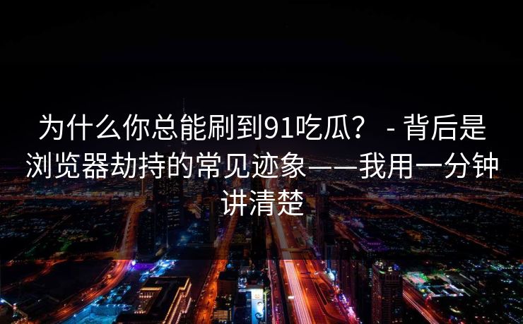 为什么你总能刷到91吃瓜？ - 背后是浏览器劫持的常见迹象——我用一分钟讲清楚