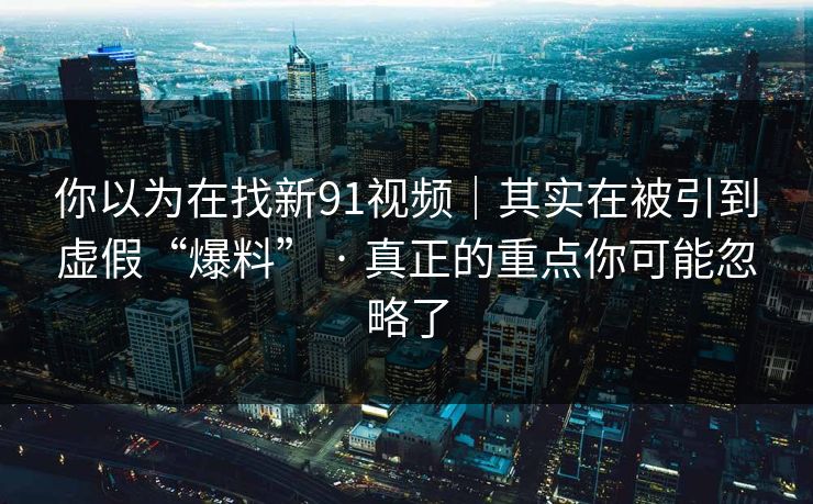 你以为在找新91视频｜其实在被引到虚假“爆料” · 真正的重点你可能忽略了