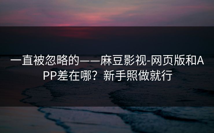 一直被忽略的——麻豆影视-网页版和APP差在哪？新手照做就行
