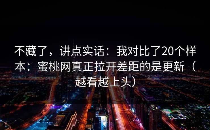 不藏了,讲点实话:我对比了20个样本:蜜桃网真正拉开差距的是更新(越看越上头) 不藏了,讲点实话:我对比了20个样本:蜜桃网真正拉开差距的是更新(越看越上头)