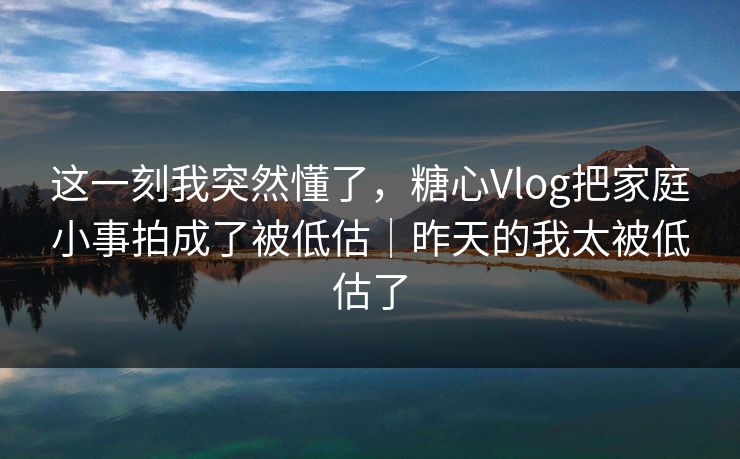 这一刻我突然懂了，糖心Vlog把家庭小事拍成了被低估｜昨天的我太被低估了