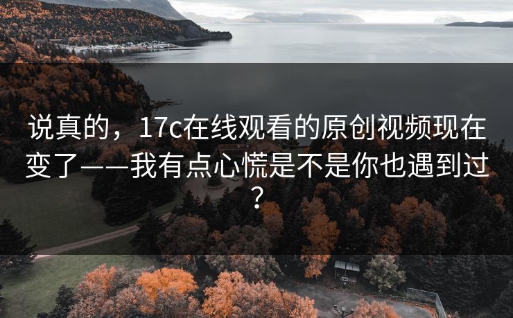 说真的，17c在线观看的原创视频现在变了——我有点心慌是不是你也遇到过？