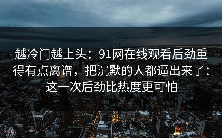 越冷门越上头：91网在线观看后劲重得有点离谱，把沉默的人都逼出来了：这一次后劲比热度更可怕