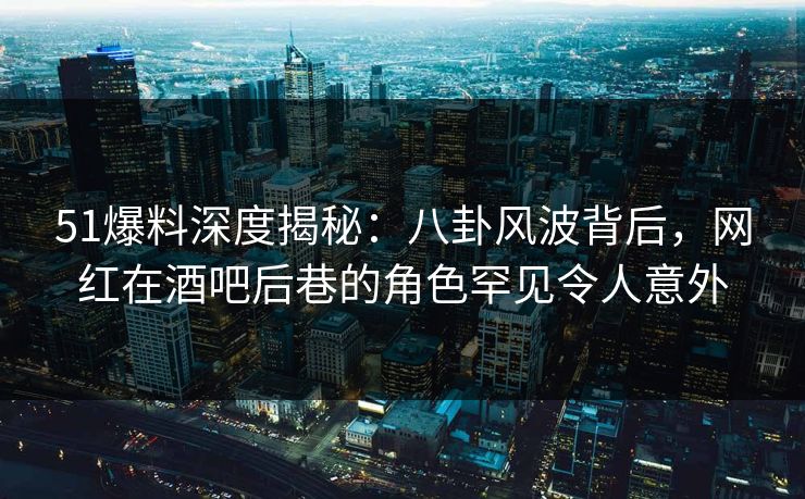 51爆料深度揭秘：八卦风波背后，网红在酒吧后巷的角色罕见令人意外