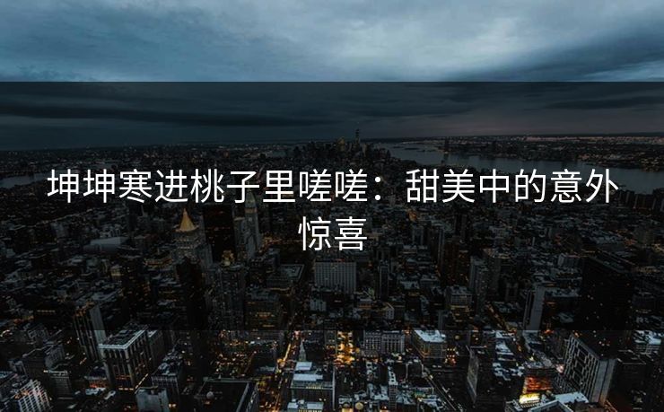 坤坤寒进桃子里嗟嗟：甜美中的意外惊喜
