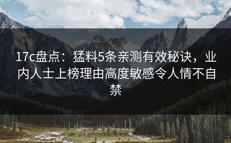 17c盘点:猛料5条亲测有效秘诀,业内人士上榜理由高度敏感令人情不自禁 17c盘点:猛料5条亲测有效秘诀,业内人士上榜理由高度敏感令人情不自禁