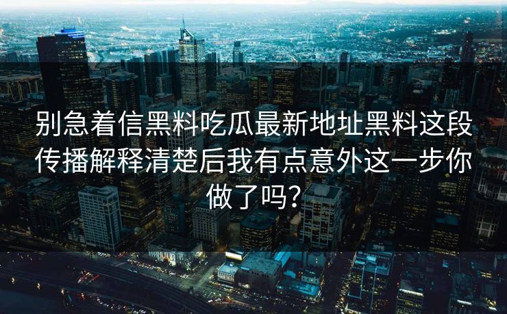 别急着信黑料吃瓜最新地址黑料这段传播解释清楚后我有点意外这一步你做了吗？