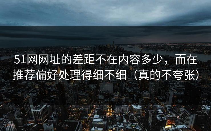 51网网址的差距不在内容多少，而在推荐偏好处理得细不细（真的不夸张）