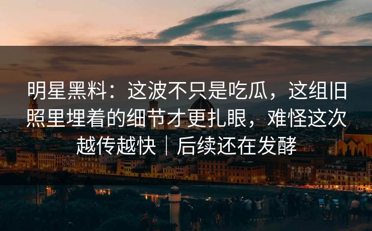 明星黑料：这波不只是吃瓜，这组旧照里埋着的细节才更扎眼，难怪这次越传越快｜后续还在发酵