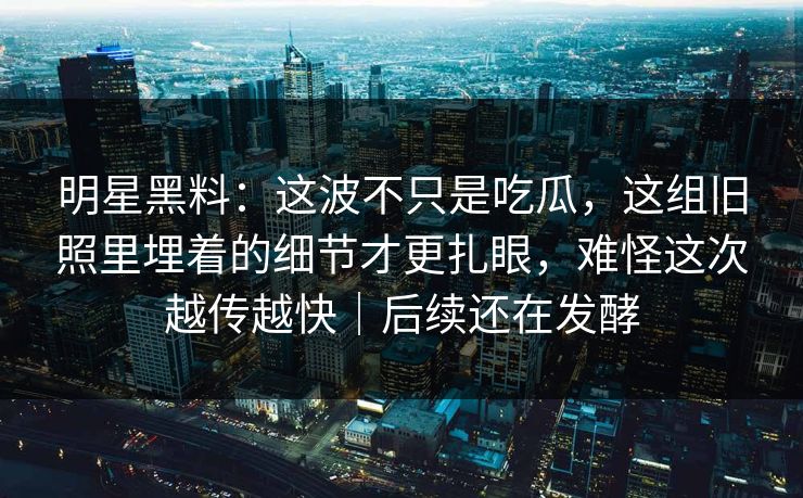 明星黑料：这波不只是吃瓜，这组旧照里埋着的细节才更扎眼，难怪这次越传越快｜后续还在发酵